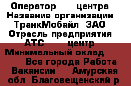 Оператор Call-центра › Название организации ­ ТранкМобайл, ЗАО › Отрасль предприятия ­ АТС, call-центр › Минимальный оклад ­ 30 000 - Все города Работа » Вакансии   . Амурская обл.,Благовещенский р-н